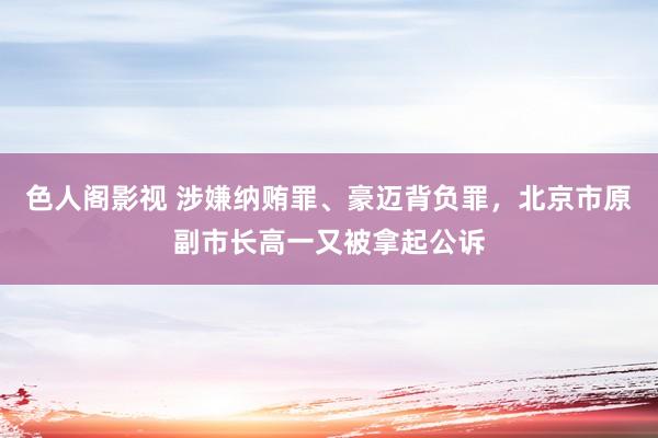 色人阁影视 涉嫌纳贿罪、豪迈背负罪，北京市原副市长高一又被拿起公诉