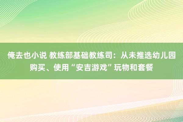 俺去也小说 教练部基础教练司：从未推选幼儿园购买、使用“安吉游戏”玩物和套餐