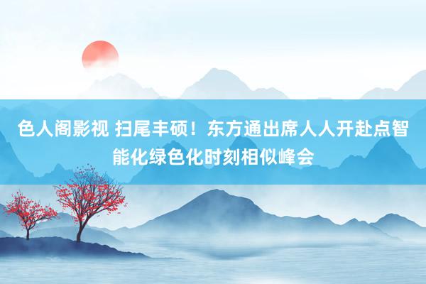 色人阁影视 扫尾丰硕！东方通出席人人开赴点智能化绿色化时刻相似峰会