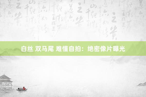 白丝 双马尾 难懂自拍：绝密像片曝光