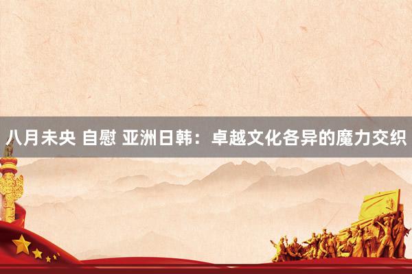 八月未央 自慰 亚洲日韩：卓越文化各异的魔力交织