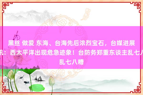 黑丝 做爱 东海、台海先后浓烈宝石,台媒进展死讯:西太平洋出现危急迹象!台防务郑重东谈主乱七八糟