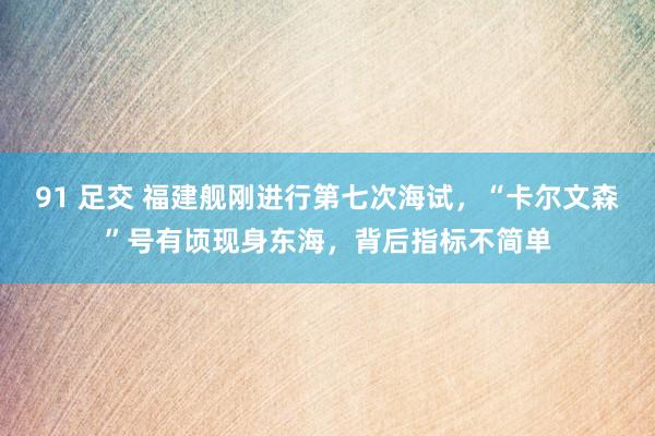 91 足交 福建舰刚进行第七次海试,“卡尔文森”号有顷现身东海,背后指标不简单