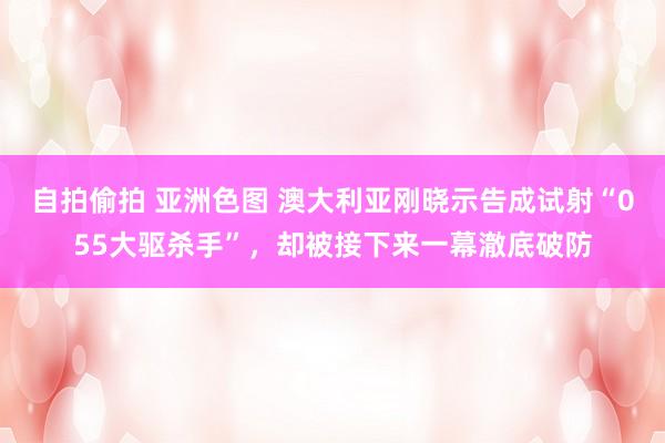 自拍偷拍 亚洲色图 澳大利亚刚晓示告成试射“055大驱杀手”，却被接下来一幕澈底破防