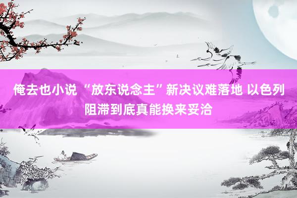 俺去也小说 “放东说念主”新决议难落地 以色列阻滞到底真能换来妥洽