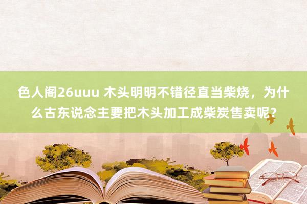 色人阁26uuu 木头明明不错径直当柴烧，为什么古东说念主要把木头加工成柴炭售卖呢？