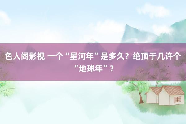 色人阁影视 一个“星河年”是多久？绝顶于几许个“地球年”？
