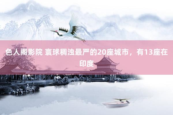 色人阁影院 寰球稠浊最严的20座城市，有13座在印度