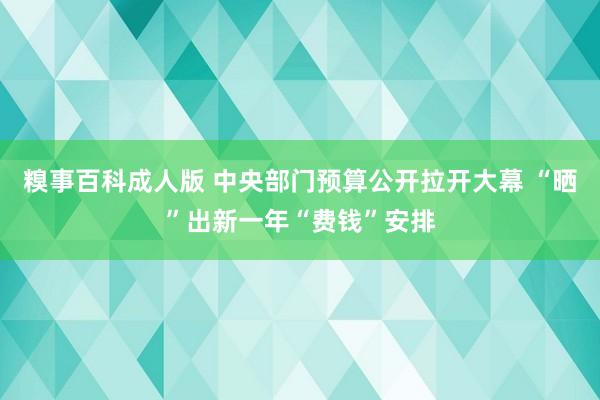 糗事百科成人版 中央部门预算公开拉开大幕 “晒”出新一年“费钱”安排