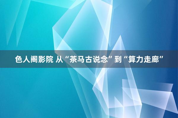 色人阁影院 从“茶马古说念”到“算力走廊”