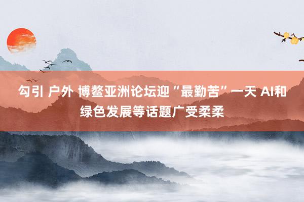 勾引 户外 博鳌亚洲论坛迎“最勤苦”一天 AI和绿色发展等话题广受柔柔