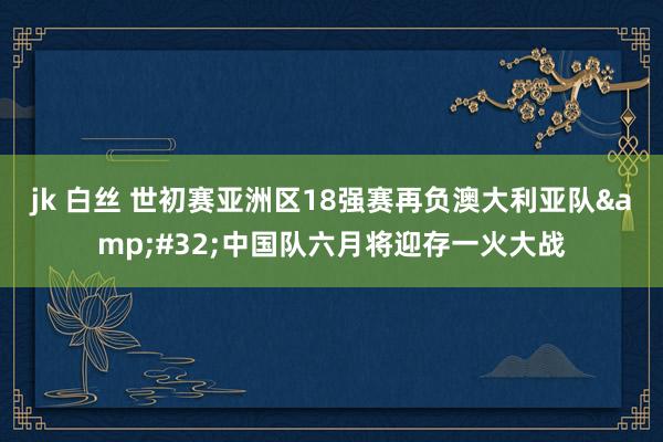 jk 白丝 世初赛亚洲区18强赛再负澳大利亚队&#32;中国队六月将迎存一火大战
