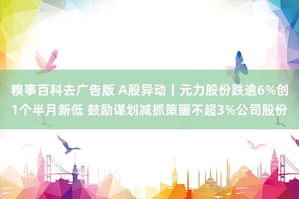 糗事百科去广告版 A股异动丨元力股份跌逾6%创1个半月新低 鼓励谋划减抓策画不超3%公司股份