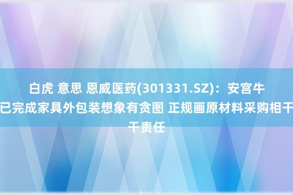 白虎 意思 恩威医药(301331.SZ)：安宫牛黄丸已完成家具外包装想象有贪图 正规画原材料采购相干责任