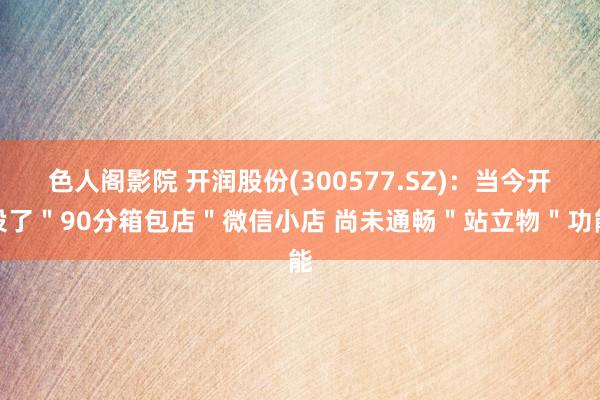 色人阁影院 开润股份(300577.SZ)：当今开设了＂90分箱包店＂微信小店 尚未通畅＂站立物＂功能