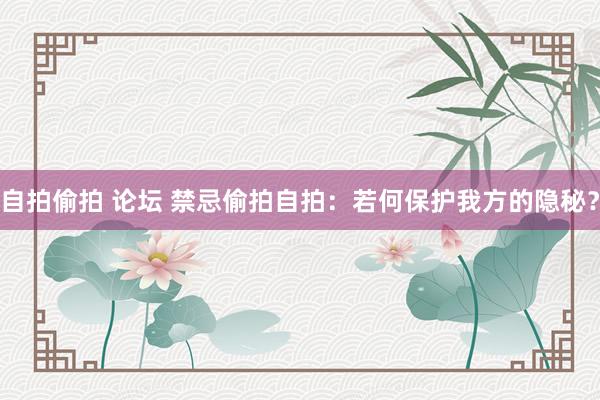 自拍偷拍 论坛 禁忌偷拍自拍：若何保护我方的隐秘？