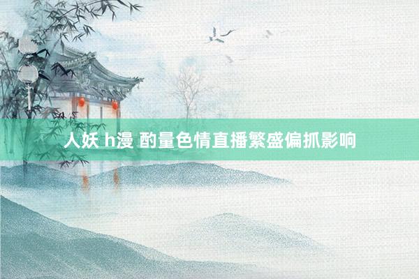 人妖 h漫 酌量色情直播繁盛偏抓影响