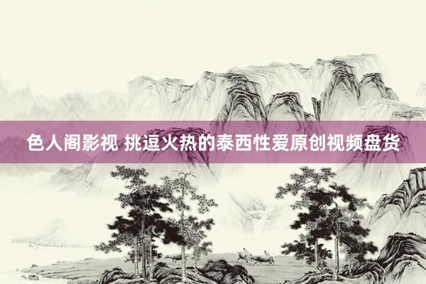 色人阁影视 挑逗火热的泰西性爱原创视频盘货
