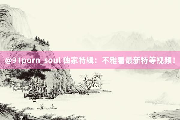 @91porn_soul 独家特辑：不雅看最新特等视频！