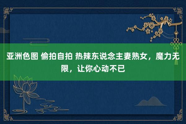 亚洲色图 偷拍自拍 热辣东说念主妻熟女，魔力无限，让你心动不已