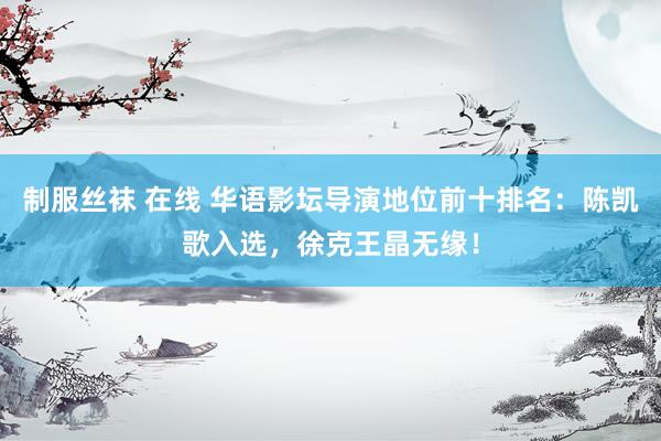 制服丝袜 在线 华语影坛导演地位前十排名：陈凯歌入选，徐克王晶无缘！