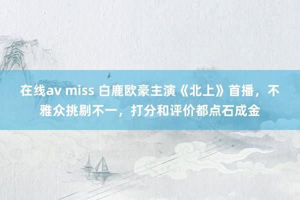 在线av miss 白鹿欧豪主演《北上》首播，不雅众挑剔不一，打分和评价都点石成金