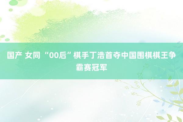 国产 女同 “00后”棋手丁浩首夺中国围棋棋王争霸赛冠军