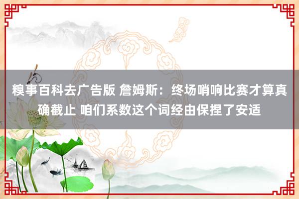 糗事百科去广告版 詹姆斯：终场哨响比赛才算真确截止 咱们系数这个词经由保捏了安适