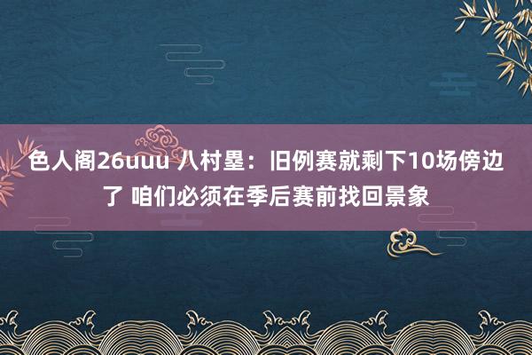 色人阁26uuu 八村塁：旧例赛就剩下10场傍边了 咱们必须在季后赛前找回景象