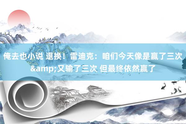 俺去也小说 退换！雷迪克：咱们今天像是赢了三次&又输了三次 但最终依然赢了