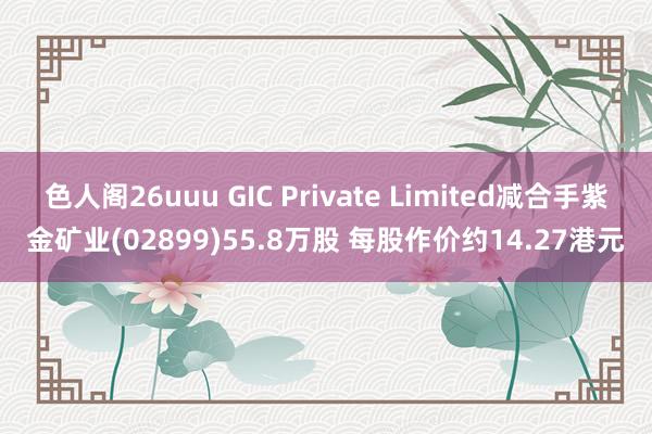 色人阁26uuu GIC Private Limited减合手紫金矿业(02899)55.8万股 每股作价约14.27港元