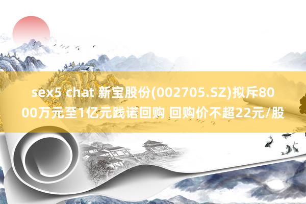 sex5 chat 新宝股份(002705.SZ)拟斥8000万元至1亿元践诺回购 回购价不超22元/股