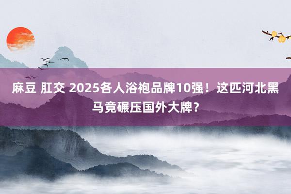 麻豆 肛交 2025各人浴袍品牌10强！这匹河北黑马竟碾压国外大牌？