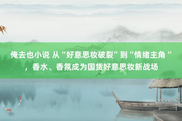 俺去也小说 从“好意思妆破裂”到“情绪主角“，香水、香氛成为国货好意思妆新战场