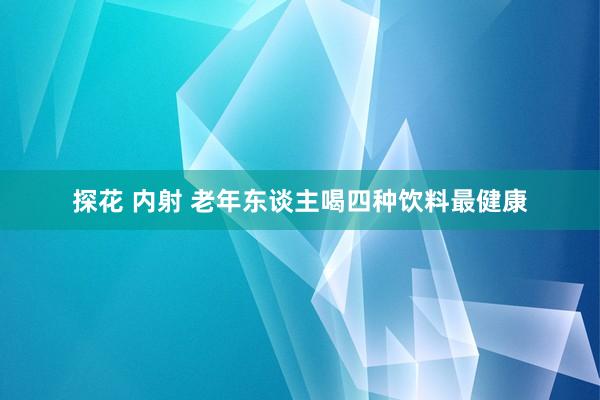 探花 内射 老年东谈主喝四种饮料最健康