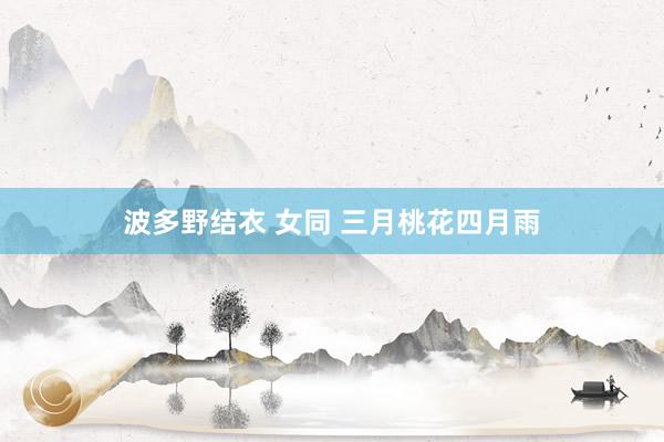 波多野结衣 女同 三月桃花四月雨