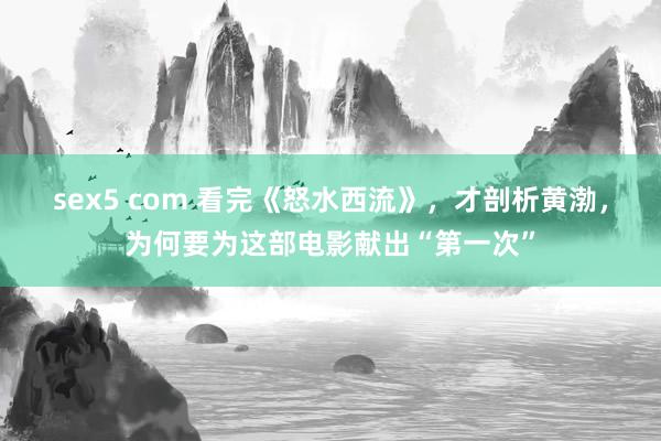 sex5 com 看完《怒水西流》，才剖析黄渤，为何要为这部电影献出“第一次”