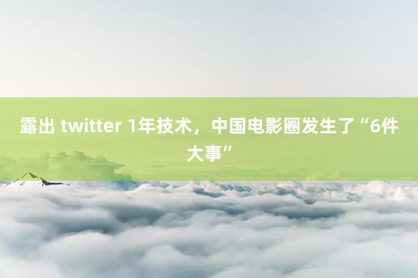露出 twitter 1年技术，中国电影圈发生了“6件大事”