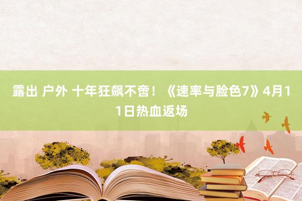 露出 户外 十年狂飙不啻！《速率与脸色7》4月11日热血返场