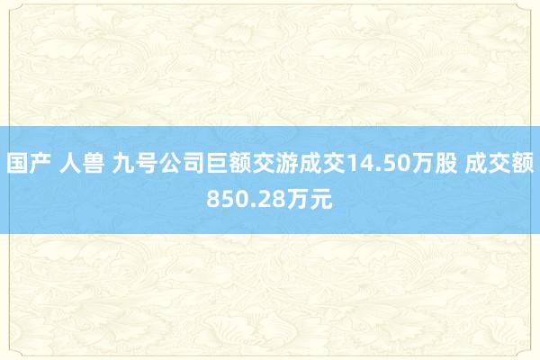 国产 人兽 九号公司巨额交游成交14.50万股 成交额850.28万元