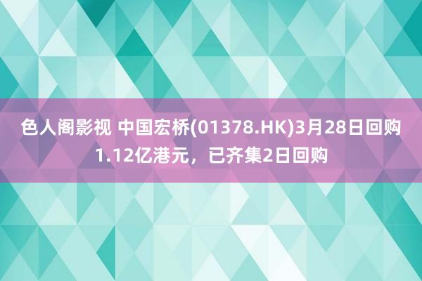 色人阁影视 中国宏桥(01378.HK)3月28日回购1.12亿港元，已齐集2日回购