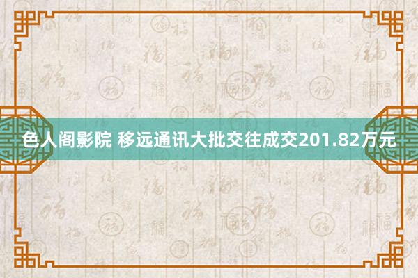 色人阁影院 移远通讯大批交往成交201.82万元