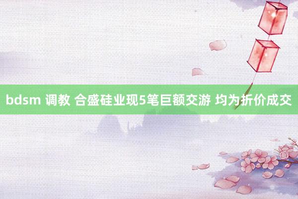 bdsm 调教 合盛硅业现5笔巨额交游 均为折价成交
