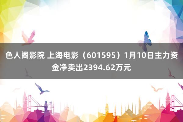 色人阁影院 上海电影（601595）1月10日主力资金净卖出2394.62万元
