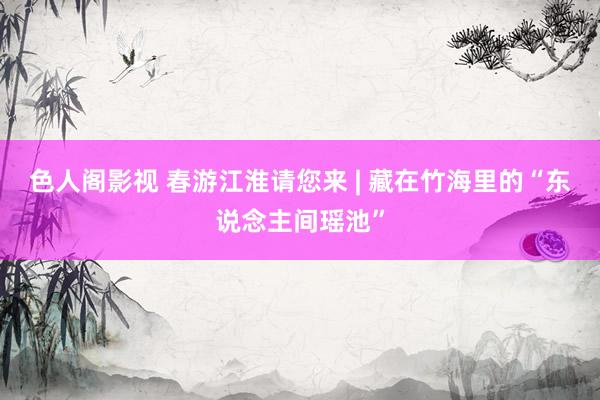 色人阁影视 春游江淮请您来 | 藏在竹海里的“东说念主间瑶池”
