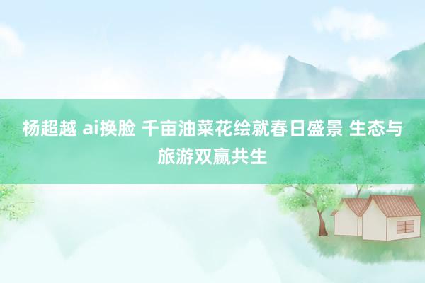 杨超越 ai换脸 千亩油菜花绘就春日盛景 生态与旅游双赢共生
