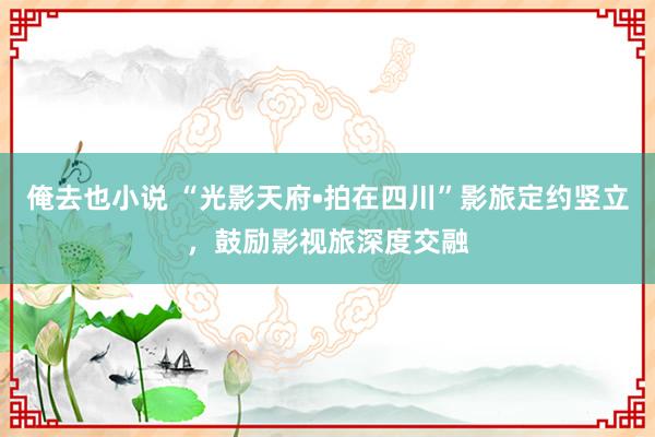 俺去也小说 “光影天府•拍在四川”影旅定约竖立，鼓励影视旅深度交融
