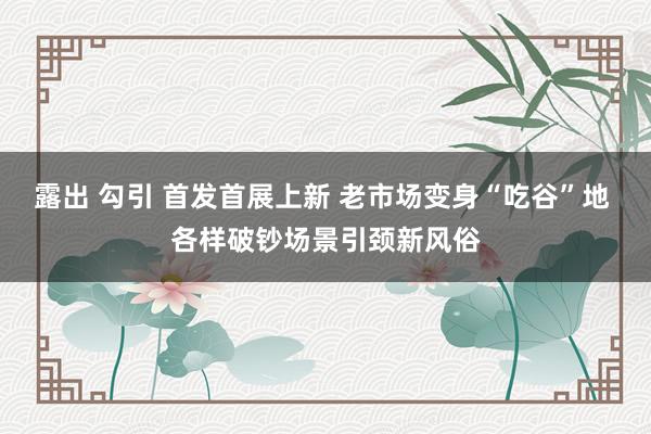 露出 勾引 首发首展上新 老市场变身“吃谷”地 各样破钞场景引颈新风俗