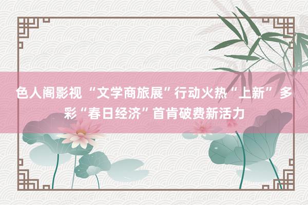 色人阁影视 “文学商旅展”行动火热“上新” 多彩“春日经济”首肯破费新活力