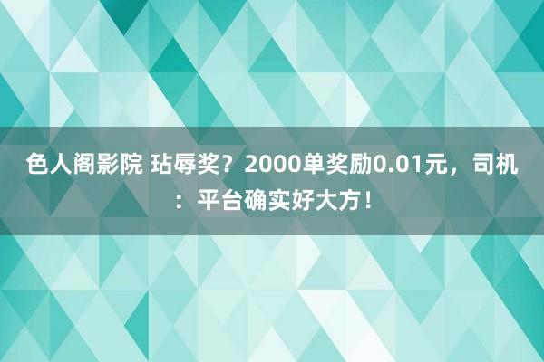 色人阁影院 玷辱奖？2000单奖励0.01元，司机：平台确实好大方！